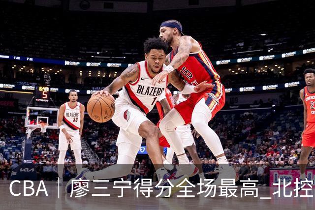 CBA｜廖三宁得分全场最高 北控未能赢得主场开门红